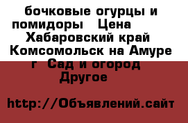 бочковые огурцы и помидоры › Цена ­ 100 - Хабаровский край, Комсомольск-на-Амуре г. Сад и огород » Другое   